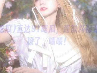 直达91吃瓜，连黑料都变得更撩了，啧啧！