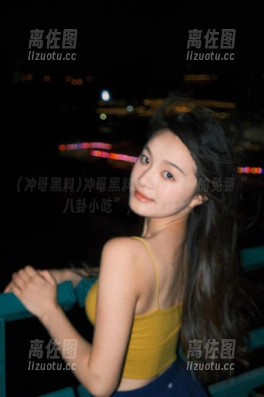 冲哥黑料：全网第一的免费“八卦小吃”，随便辣哦！