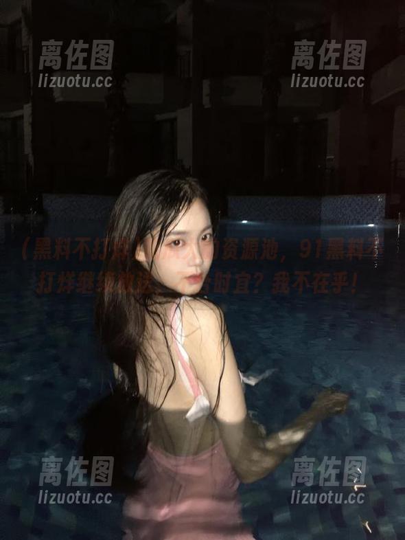 吃瓜大的资源池，91黑料不打烊继续放送，不合时宜？我不在乎！